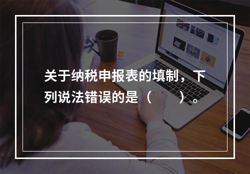 关于纳税申报表的填制，下列说法错误的是（　　）。