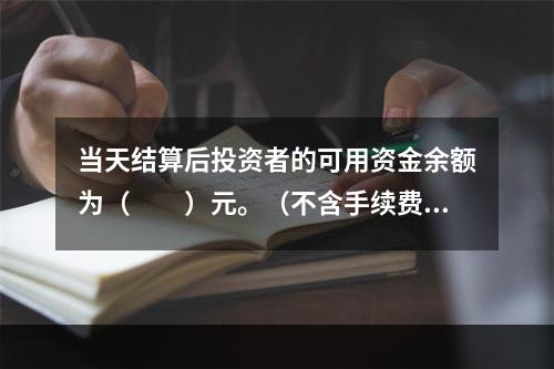 当天结算后投资者的可用资金余额为（　　）元。（不含手续费、税