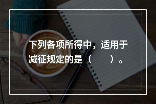 下列各项所得中，适用于减征规定的是（　　）。