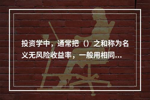 投资学中，通常把（）之和称为名义无风险收益率，一般用相同期限