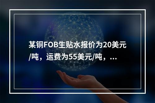 某铜FOB生贴水报价为20美元/吨，运费为55美元/吨，保险