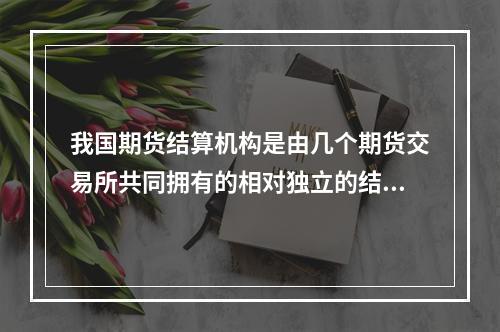 我国期货结算机构是由几个期货交易所共同拥有的相对独立的结算机