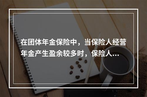 在团体年金保险中，当保险人经营年金产生盈余较多时，保险人以保