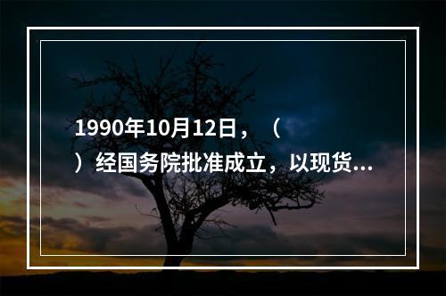 1990年10月12日，（　　）经国务院批准成立，以现货交易