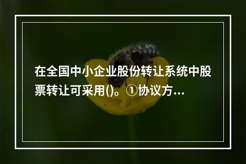 在全国中小企业股份转让系统中股票转让可采用()。①协议方式②