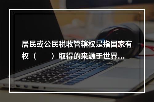 居民或公民税收管辖权是指国家有权（　　）取得的来源于世界范围