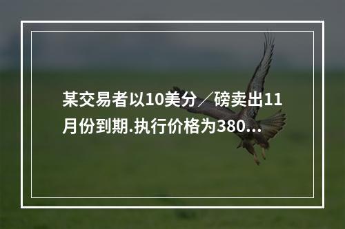 某交易者以10美分／磅卖出11月份到期.执行价格为380美分