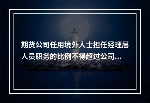 期货公司任用境外人士担任经理层人员职务的比例不得超过公司经理