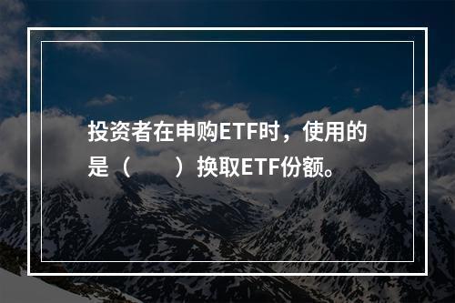 投资者在申购ETF时，使用的是（  ）换取ETF份额。