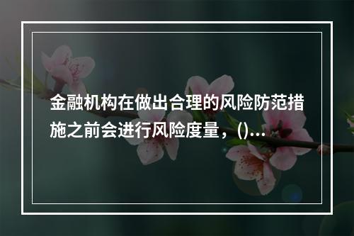 金融机构在做出合理的风险防范措施之前会进行风险度量，()度量