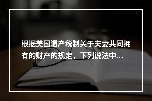 根据美国遗产税制关于夫妻共同拥有的财产的规定，下列说法中不正