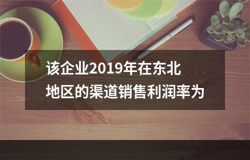 该企业2019年在东北地区的渠道销售利润率为