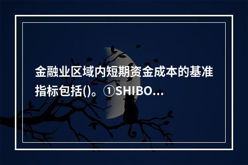 金融业区域内短期资金成本的基准指标包括()。①SHIBOR②