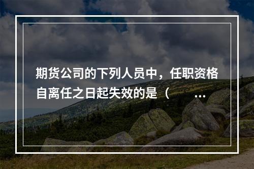 期货公司的下列人员中，任职资格自离任之日起失效的是（　　）。