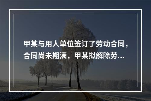 甲某与用人单位签订了劳动合同，合同尚未期满，甲某拟解除劳动合