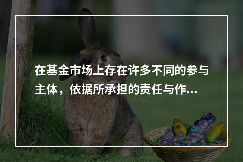 在基金市场上存在许多不同的参与主体，依据所承担的责任与作用的