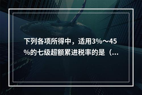 下列各项所得中，适用3%～45%的七级超额累进税率的是（　　