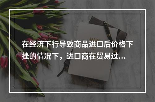 在经济下行导致商品进口后价格下挫的情况下，进口商在贸易过程中