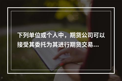 下列单位或个人中，期货公司可以接受其委托为其进行期货交易的是