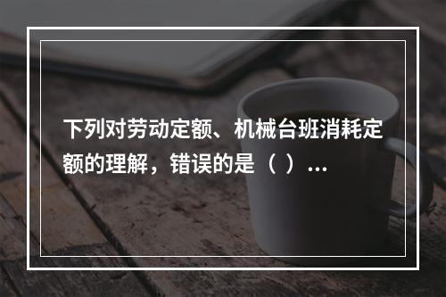 下列对劳动定额、机械台班消耗定额的理解，错误的是（  ）。