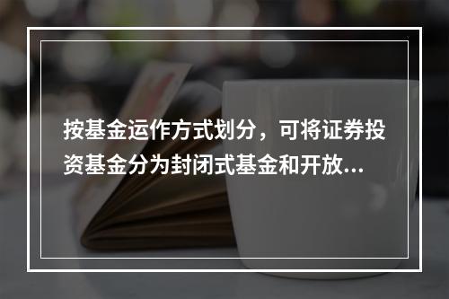 按基金运作方式划分，可将证券投资基金分为封闭式基金和开放式基