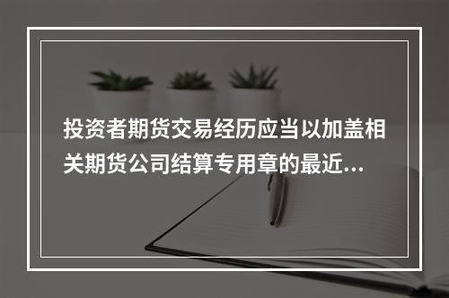 投资者期货交易经历应当以加盖相关期货公司结算专用章的最近()