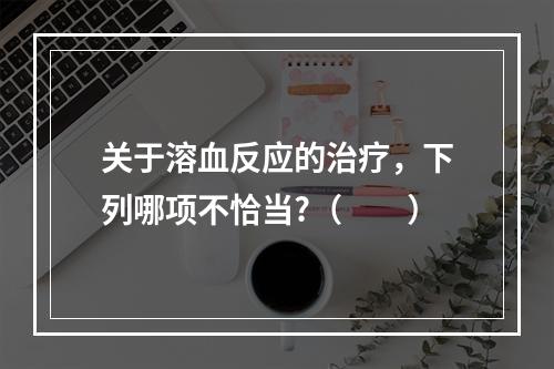 关于溶血反应的治疗，下列哪项不恰当?（　　）