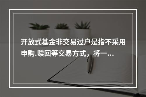 开放式基金非交易过户是指不采用申购.赎回等交易方式，将一定数