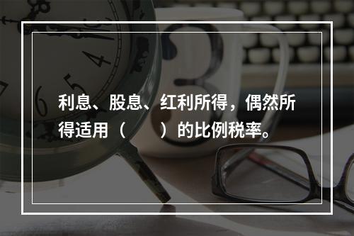 利息、股息、红利所得，偶然所得适用（　　）的比例税率。