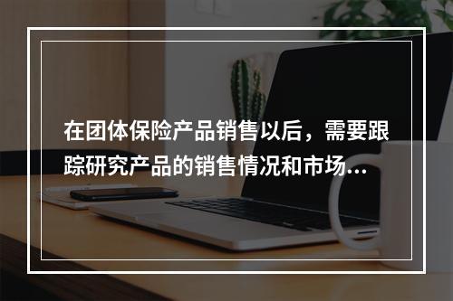 在团体保险产品销售以后，需要跟踪研究产品的销售情况和市场反应