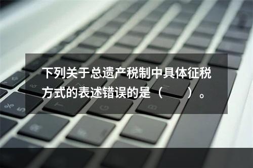 下列关于总遗产税制中具体征税方式的表述错误的是（　　）。