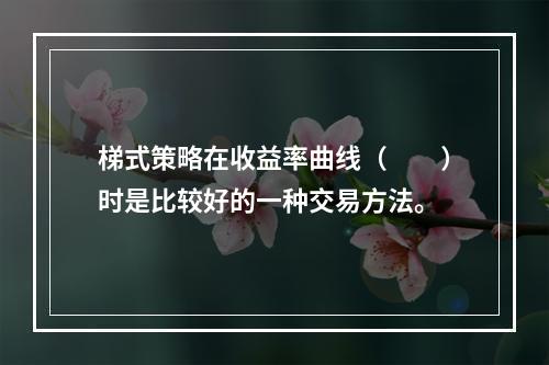 梯式策略在收益率曲线（　　）时是比较好的一种交易方法。