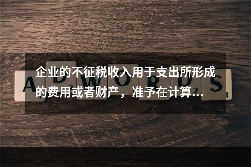 企业的不征税收入用于支出所形成的费用或者财产，准予在计算应纳