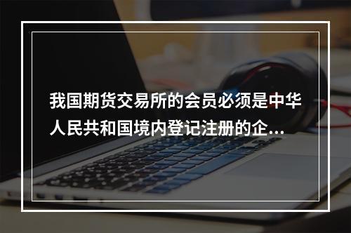 我国期货交易所的会员必须是中华人民共和国境内登记注册的企业法