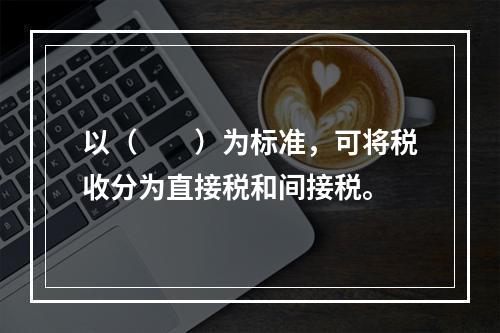 以（　　）为标准，可将税收分为直接税和间接税。