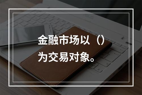 金融市场以（）为交易对象。