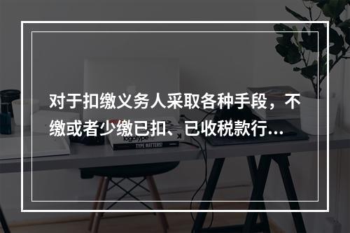 对于扣缴义务人采取各种手段，不缴或者少缴已扣、已收税款行为的