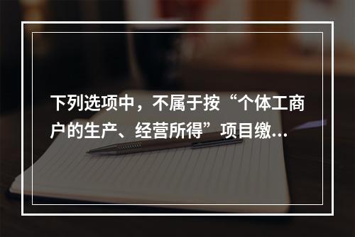 下列选项中，不属于按“个体工商户的生产、经营所得”项目缴纳个