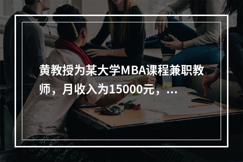 黄教授为某大学MBA课程兼职教师，月收入为15000元，每月