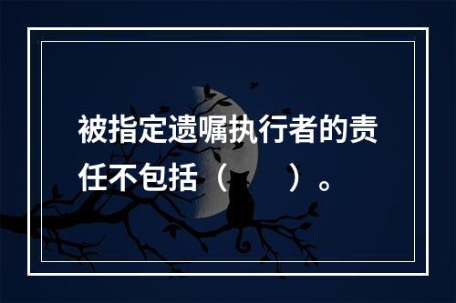 被指定遗嘱执行者的责任不包括（　　）。