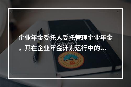 企业年金受托人受托管理企业年金，其在企业年金计划运行中的具体