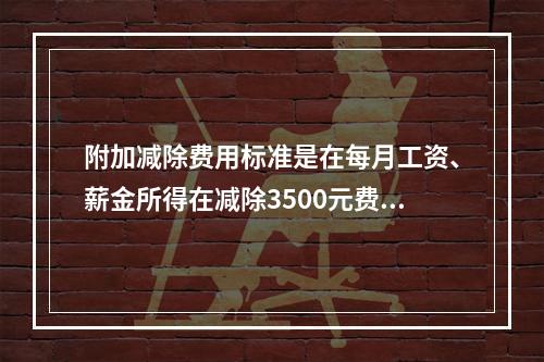 附加减除费用标准是在每月工资、薪金所得在减除3500元费用的