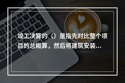 竣工决算的（）是指先对比整个项目的总概算，然后将建筑安装工程