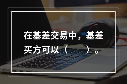 在基差交易中，基差买方可以（　　）。