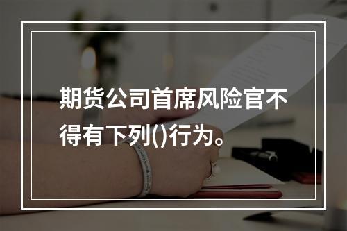 期货公司首席风险官不得有下列()行为。