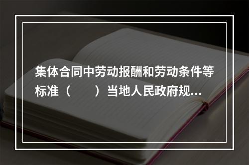 集体合同中劳动报酬和劳动条件等标准（　　）当地人民政府规定的