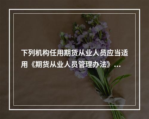 下列机构任用期货从业人员应当适用《期货从业人员管理办法》的是