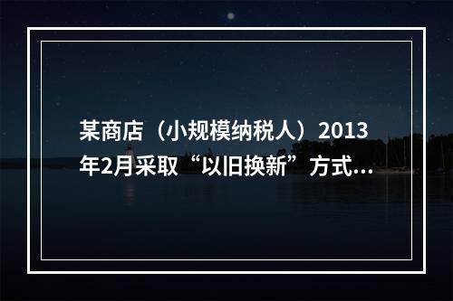 某商店（小规模纳税人）2013年2月采取“以旧换新”方式销售