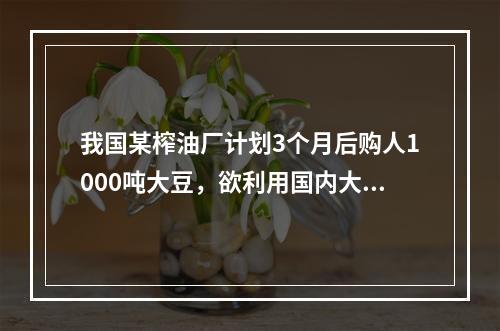 我国某榨油厂计划3个月后购人1000吨大豆，欲利用国内大豆期