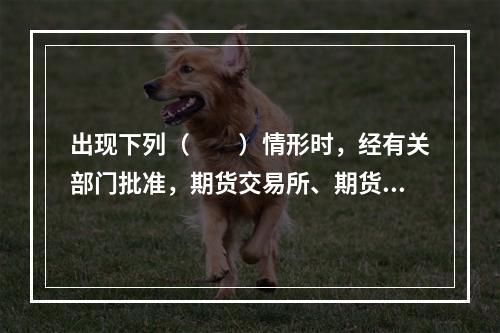 出现下列（　　）情形时，经有关部门批准，期货交易所、期货公司